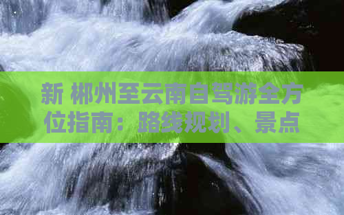 新 郴州至云南自驾游全方位指南：路线规划、景点推荐、住宿与美食