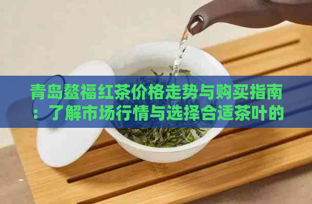 青岛鳌福红茶价格走势与购买指南：了解市场行情与选择合适茶叶的方法