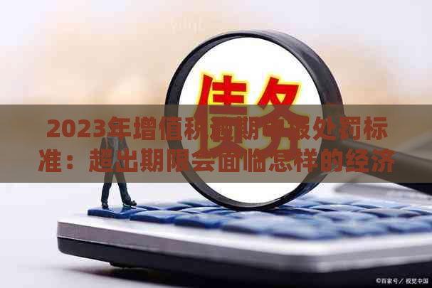 2023年增值税逾期申报处罚标准：超出期限会面临怎样的经济后果？