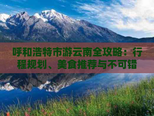 呼和浩特市游云南全攻略：行程规划、美食推荐与不可错过的景点