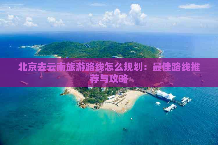 北京去云南旅游路线怎么规划：更佳路线推荐与攻略