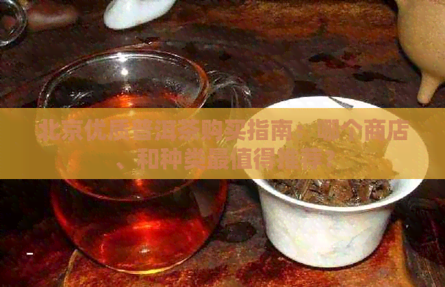 北京优质普洱茶购买指南：哪个商店、和种类最值得推荐？