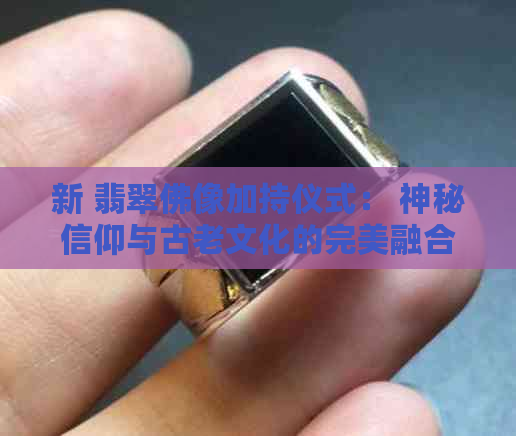 新 翡翠佛像加持仪式： 神秘信仰与古老文化的完美融合