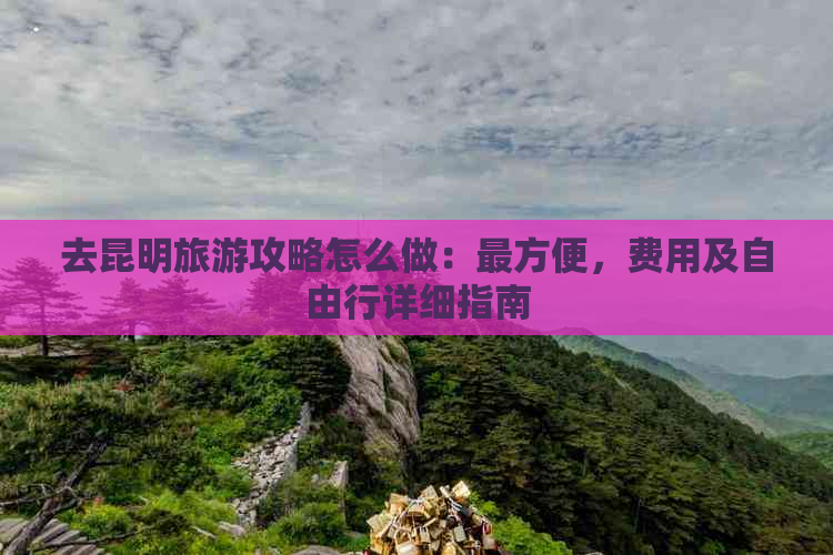 去昆明旅游攻略怎么做：最方便，费用及自由行详细指南