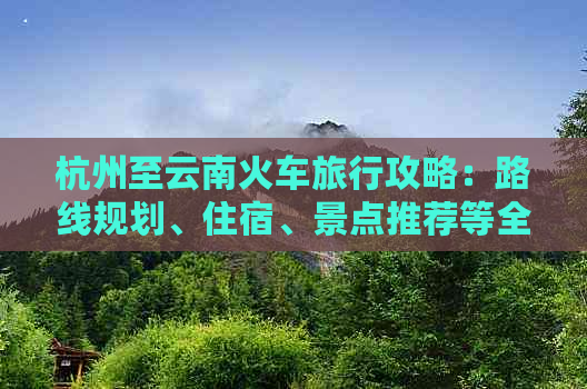 杭州至云南火车旅行攻略：路线规划、住宿、景点推荐等全面指南