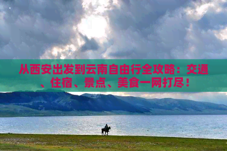 从西安出发到云南自由行全攻略：交通、住宿、景点、美食一网打尽！