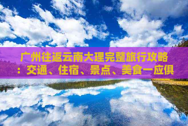 广州往返云南大理完整旅行攻略：交通、住宿、景点、美食一应俱全