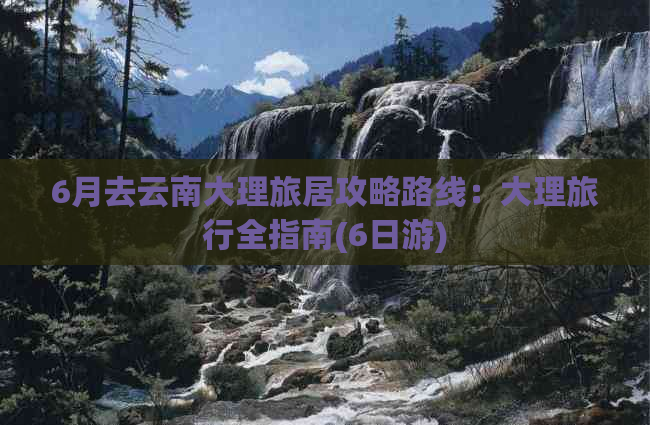 6月去云南大理旅居攻略路线：大理旅行全指南(6日游)