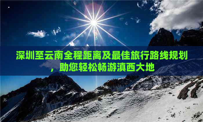 深圳至云南全程距离及更佳旅行路线规划，助您轻松畅游滇西大地