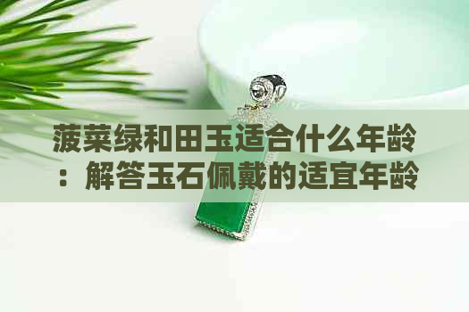 菠菜绿和田玉适合什么年龄：解答玉石佩戴的适宜年龄问题