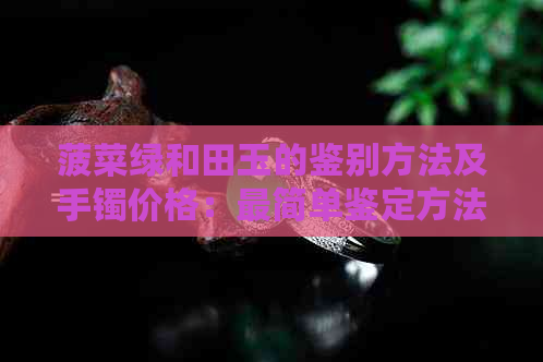 菠菜绿和田玉的鉴别方法及手镯价格：最简单鉴定方法