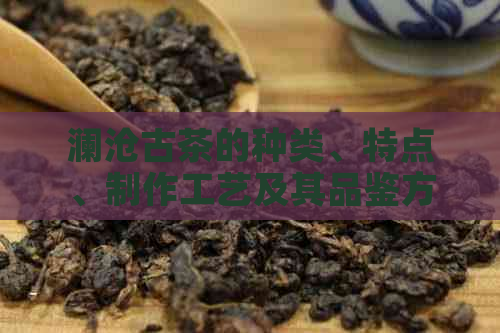 澜沧古茶的种类、特点、制作工艺及其品鉴方法：一篇全面了解普洱茶的文章