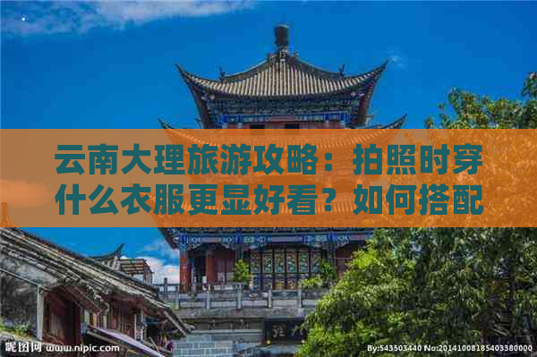 云南大理旅游攻略：拍照时穿什么衣服更显好看？如何搭配服装和色彩