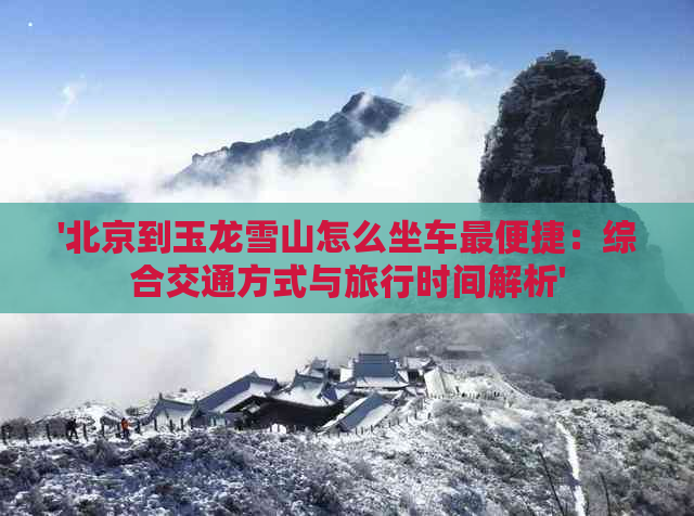 '北京到玉龙雪山怎么坐车最便捷：综合交通方式与旅行时间解析'