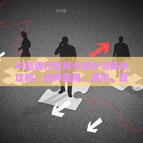 中信银行信用卡境外消费全攻略：如何使用、费用、提额、还款等一应俱全