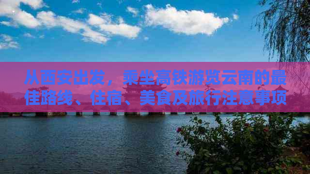 从西安出发，乘坐高铁游览云南的更佳路线、住宿、美食及旅行注意事项全攻略