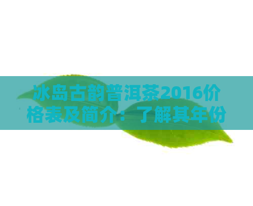 冰岛古韵普洱茶2016价格表及简介：了解其年份和特色