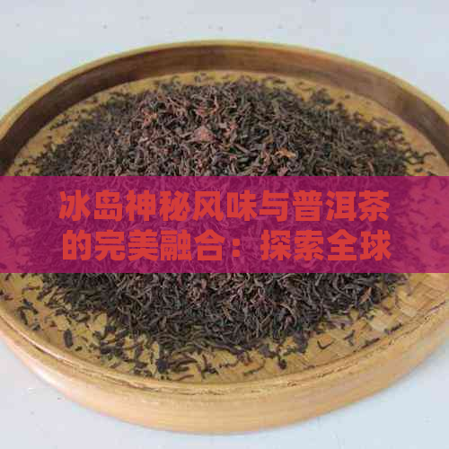 冰岛神秘风味与普洱茶的完美融合：探索全球茶文化中的极品之选