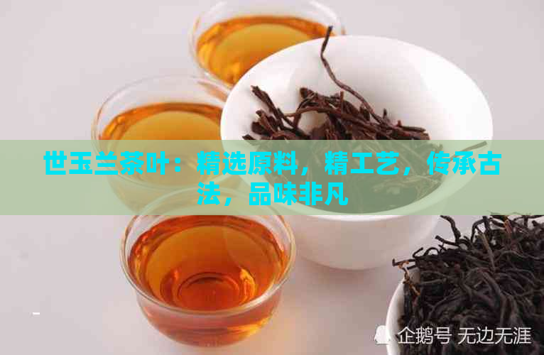 世玉兰茶叶：精选原料，精工艺，传承古法，品味非凡