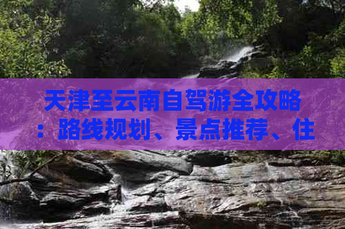 天津至云南自驾游全攻略：路线规划、景点推荐、住宿及注意事项一文详解