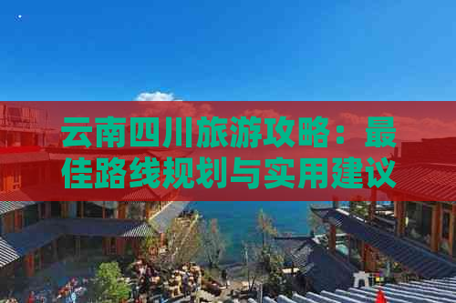 云南四川旅游攻略：更佳路线规划与实用建议