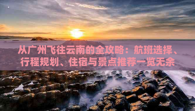 从广州飞往云南的全攻略：航班选择、行程规划、住宿与景点推荐一览无余