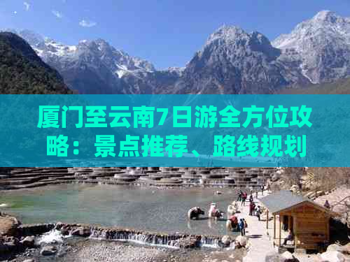 厦门至云南7日游全方位攻略：景点推荐、路线规划、住宿及交通详解