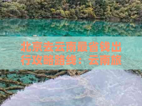 北京去云南最省钱出行攻略路线：云南旅游全攻略，规划完美行程！