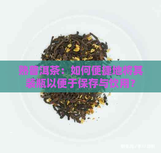 熟普洱茶：如何便捷地将其装瓶以便于保存与饮用？