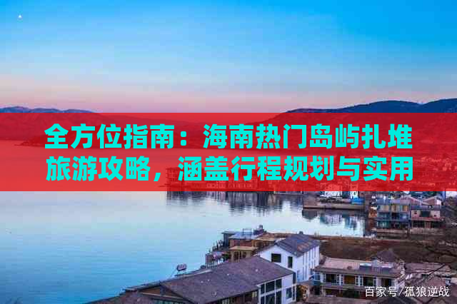 全方位指南：海南热门岛屿扎堆旅游攻略，涵盖行程规划与实用信息