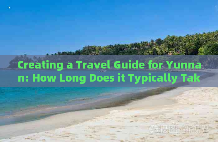 Creating a Travel Guide for Yunnan: How Long Does it Typically Take?