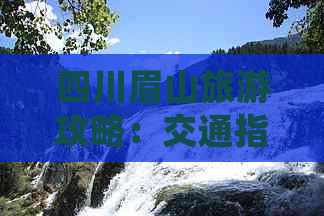 四川眉山旅游攻略：交通指南、热门景点、美食推荐及住宿心得