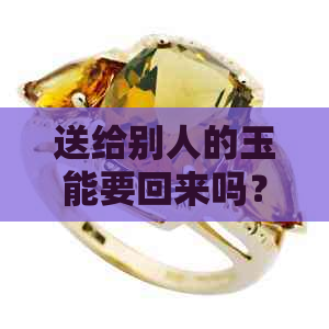 送给别人的玉能要回来吗？取回吉利是否可行？