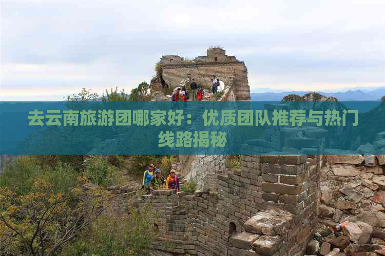 去云南旅游团哪家好：优质团队推荐与热门线路揭秘