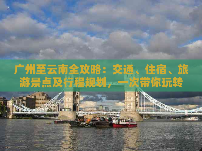 广州至云南全攻略：交通、住宿、旅游景点及行程规划，一次带你玩转云南！