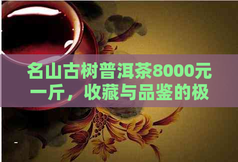 名山古树普洱茶8000元一斤，收藏与品鉴的极致享受