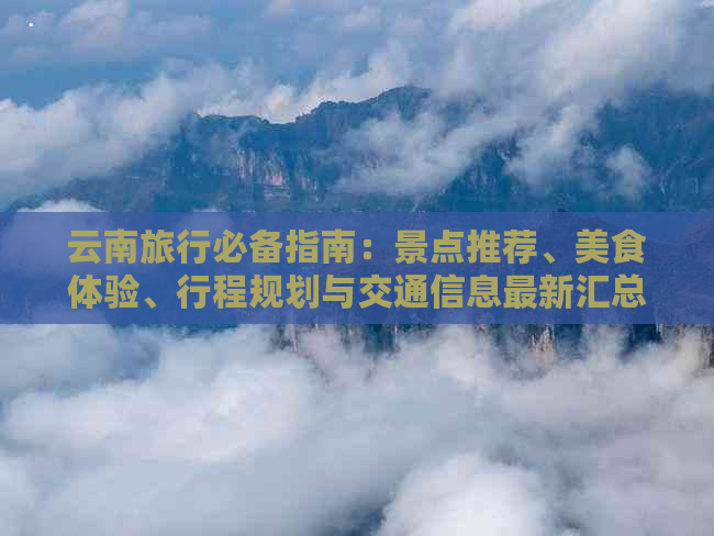 云南旅行必备指南：景点推荐、美食体验、行程规划与交通信息最新汇总