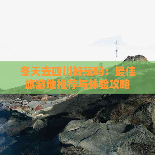 冬天去四川好玩吗：更佳旅游地推荐与体验攻略