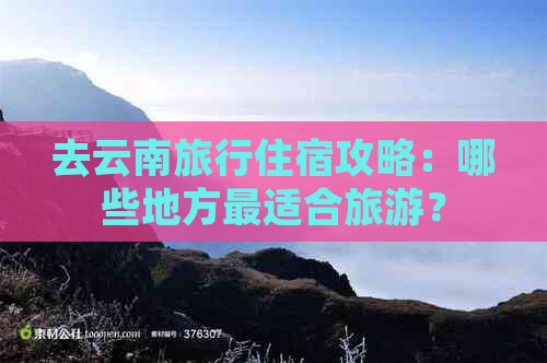 去云南旅行住宿攻略：哪些地方最适合旅游？