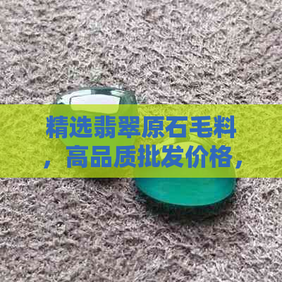 精选翡翠原石毛料，高品质批发价格，直供货源