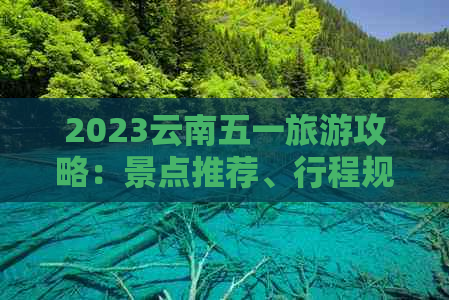 2023云南五一旅游攻略：景点推荐、行程规划和特色美食一网打尽！