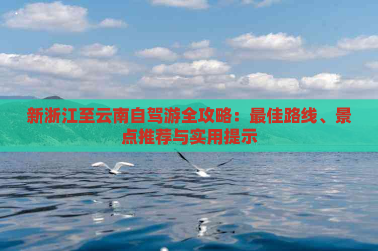 新浙江至云南自驾游全攻略：更佳路线、景点推荐与实用提示