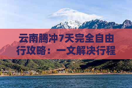 云南腾冲7天完全自由行攻略：一文解决行程规划、景点推荐、住宿和交通问题