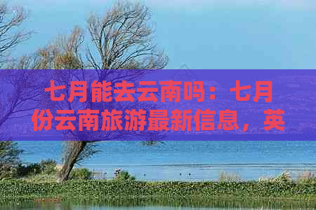 七月能去云南吗：七月份云南旅游最新信息，英语表述及行程建议。