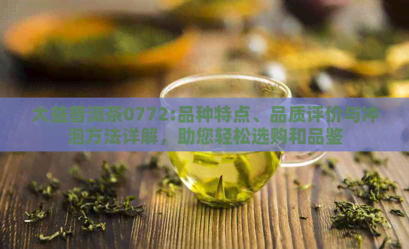 大益普洱茶0772:品种特点、品质评价与冲泡方法详解，助您轻松选购和品鉴