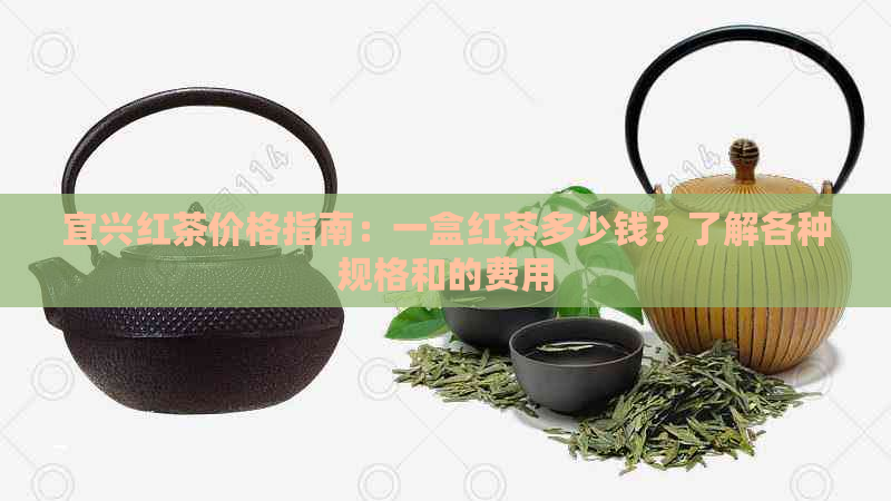 宜兴红茶价格指南：一盒红茶多少钱？了解各种规格和的费用