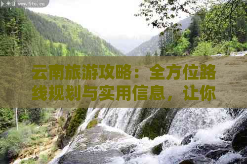 云南旅游攻略：全方位路线规划与实用信息，让你畅游云南无忧无虑！