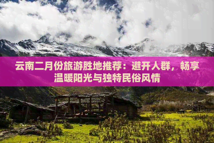 云南二月份旅游胜地推荐：避开人群，畅享温暖阳光与独特民俗风情