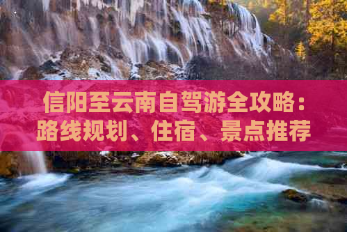 信阳至云南自驾游全攻略：路线规划、住宿、景点推荐及注意事项一文搞定！