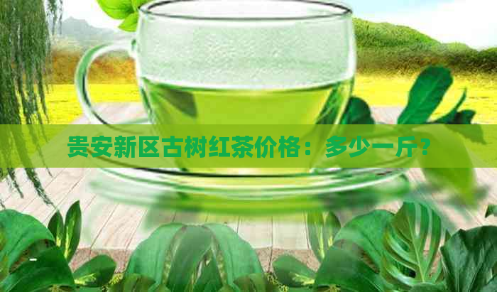 贵安新区古树红茶价格：多少一斤？